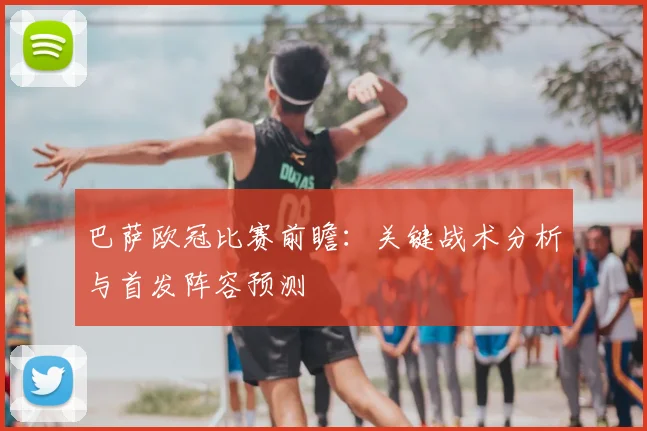 巴萨欧冠比赛前瞻：关键战术分析与首发阵容预测