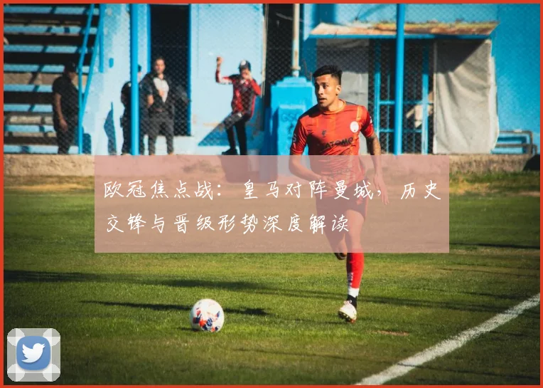 欧冠焦点战：皇马对阵曼城，历史交锋与晋级形势深度解读