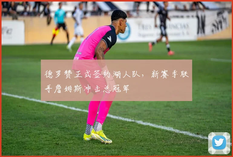 德罗赞正式签约湖人队，新赛季联手詹姆斯冲击总冠军