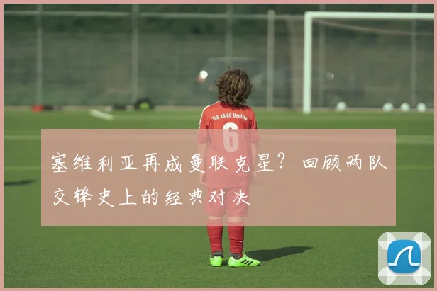 塞维利亚再成曼联克星？回顾两队交锋史上的经典对决