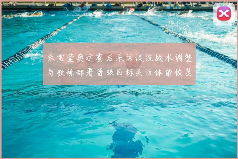 朱雪莹奥运赛后采访谈技战术调整与教练部署晋级目标关注体能恢复