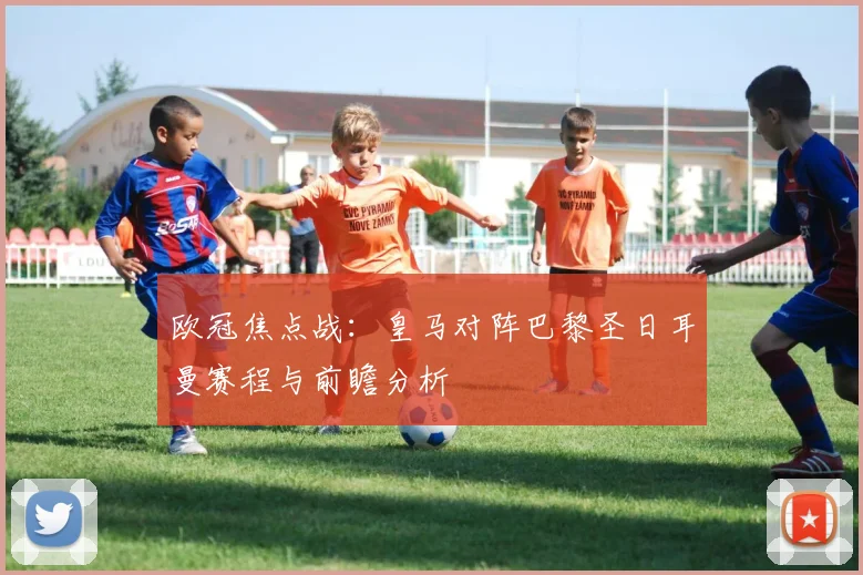 欧冠焦点战：皇马对阵巴黎圣日耳曼赛程与前瞻分析